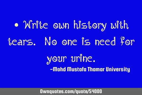 • Write own history with tears. No one is need for your