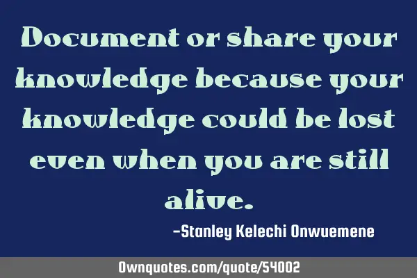 Document or share your knowledge because your knowledge could be lost even when you are still