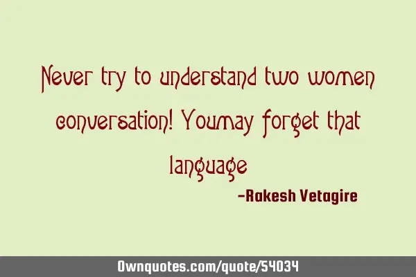 Never try to understand two women conversation! You may forget that