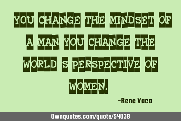" You change the mindset of a man, you change the world`s perspective of women."