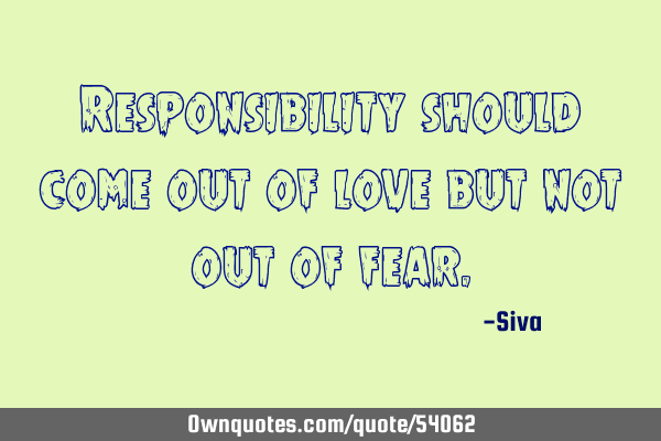 Responsibility should come out of love but not out of