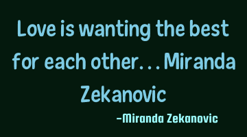 Love is wanting the best for each other...Miranda Zekanovic