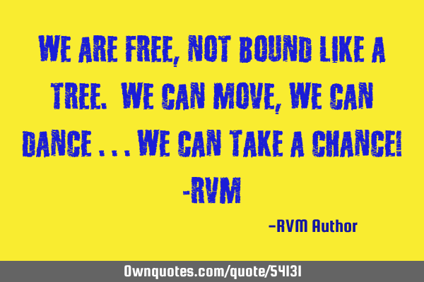 We are FREE, not bound like a Tree. We can Move, we can Dance ...we can take a Chance! -RVM