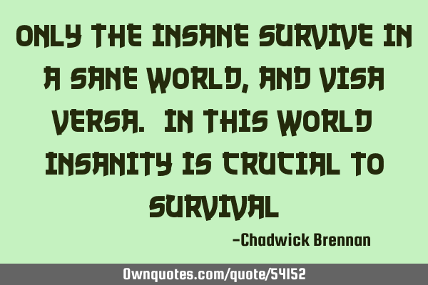 Only the insane survive in a sane world, and visa versa. In this world insanity is crucial to