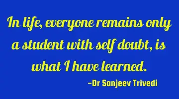 In life, everyone remains only a student with self doubt, is what i have learned.