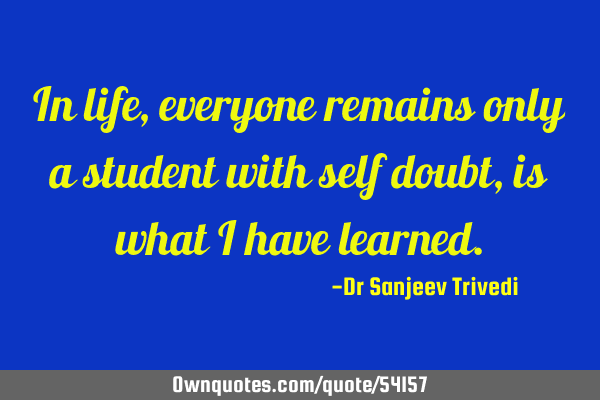 In life, everyone remains only a student with self doubt, is what i have