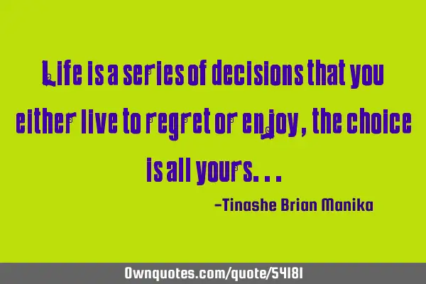 Life is a series of decisions that you either live to regret or enjoy , the choice is all