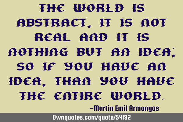 The world is abstract, it is not real and it is nothing but an idea; so if you have an idea, than