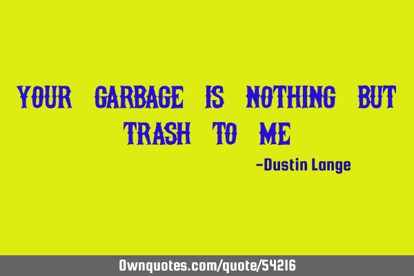 Your garbage is nothing but trash to me!