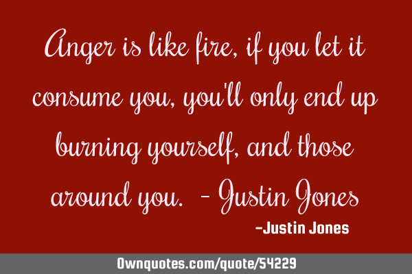 Anger is like fire, if you let it consume you, you