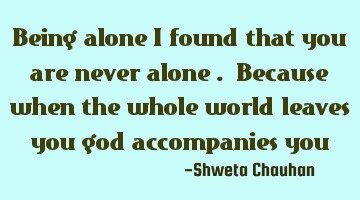 Being alone I found that you are never alone . Because when the whole world leaves you god