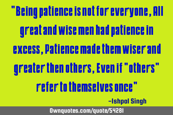 "Being patience is not for everyone , All great and wise men had patience in excess , Patience made