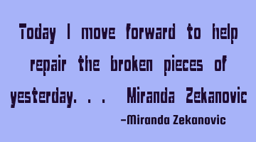 Today I move forward to help repair the broken pieces of yesterday... Miranda Zekanovic