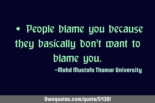 • People blame you because they basically don