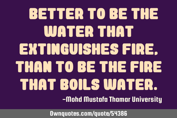 • Better to be the water that extinguishes fire, than to be the fire that boils