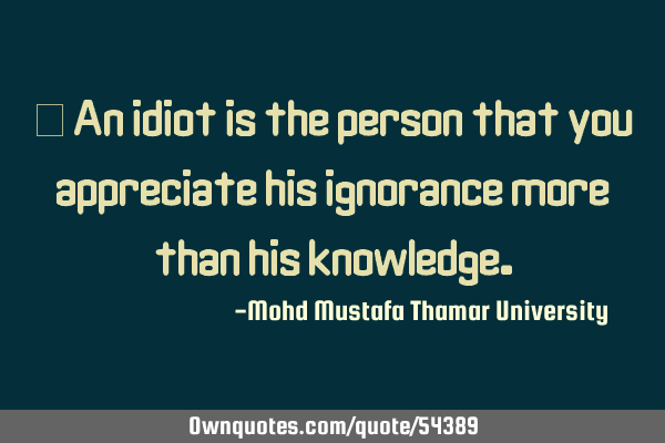 • An idiot is the person that you appreciate his ignorance more than his