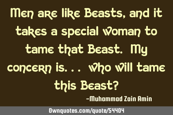 Men are like Beasts, and it takes a special woman to tame that Beast. My concern is... who will
