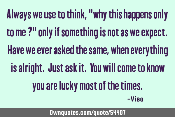 Always we use to think, "why this happens only to me ?" only if something is not as we expect. Have