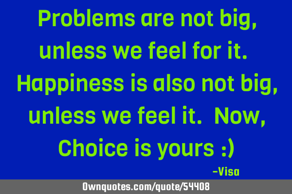 Problems are not big, unless we feel for it. Happiness is also not big, unless we feel it. Now, C