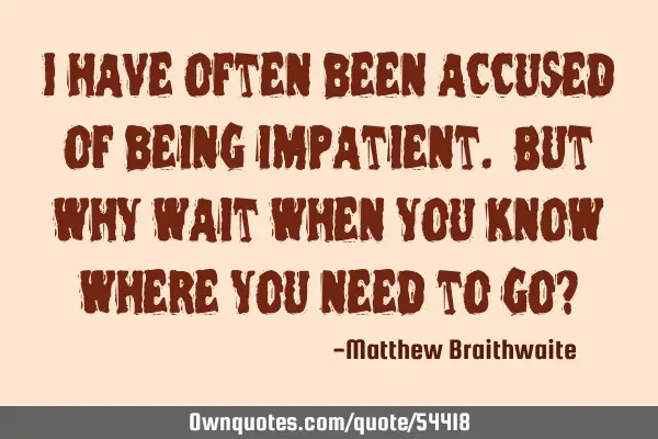 I have often been accused of being impatient. But why wait when you know where you need to go?
