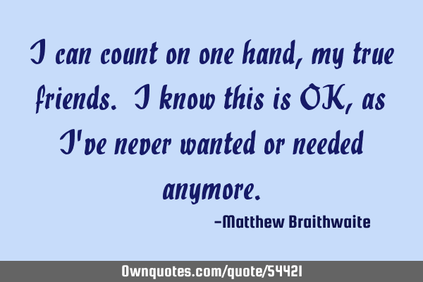 I can count on one hand, my true friends. I know this is OK, as I