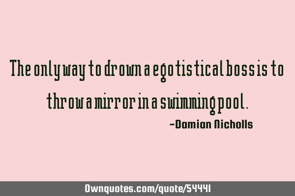The only way to drown a egotistical boss is to throw a mirror in a swimming