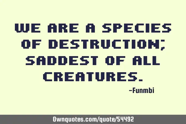 We are a species of destruction; saddest of all