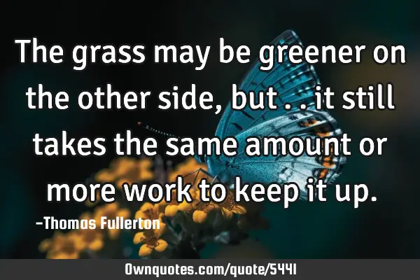 The grass may be greener on the other side, but….. it still takes the same amount or more work to
