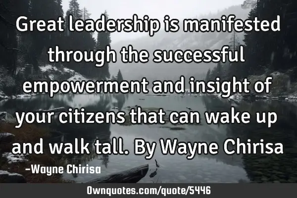 Great leadership is manifested through the successful empowerment and insight of your citizens that
