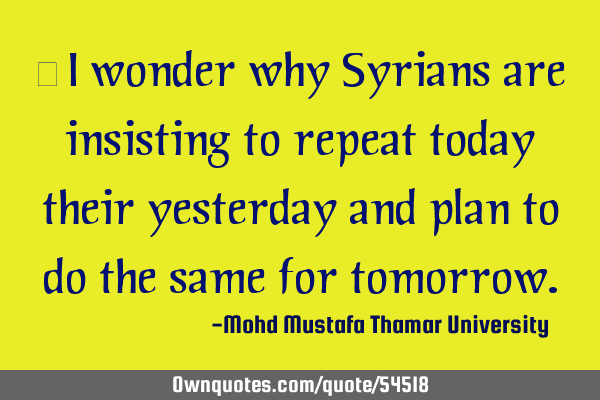 • I wonder why Syrians are insisting to repeat today their yesterday and plan to do the same for