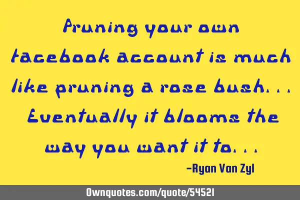 Pruning your own facebook account is much like pruning a rose bush... Eventually it blooms the way