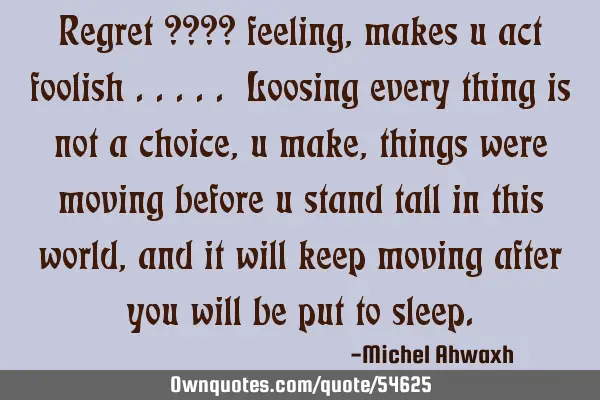 Regret ???? feeling , makes u act foolish ..... Loosing every thing is not a choice ,u make ,things