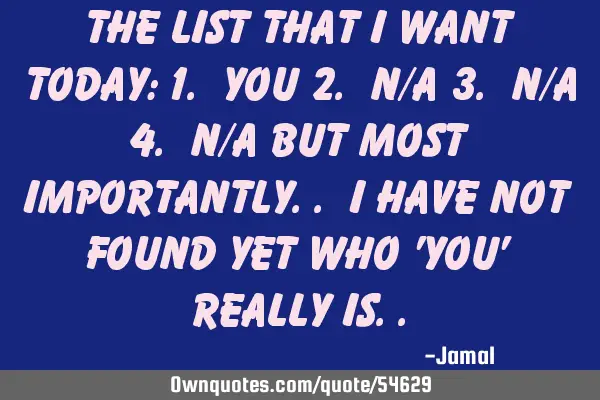 The list that I want today: 1. You 2. N/A 3. N/A 4. N/A But most importantly.. I have not found yet