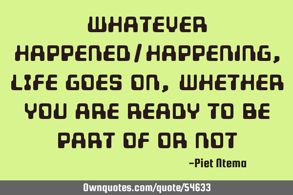 Whatever happened/happening, LIFE goes on, whether you are ready to be part of or