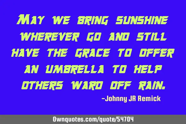 May we bring sunshine wherever go and still have the grace to offer an umbrella to help others ward