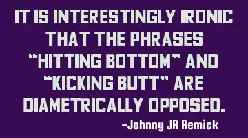 It is interestingly ironic that the phrases “Hitting Bottom” and “Kicking Butt” are