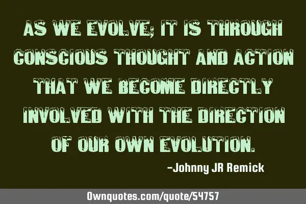 As we evolve; it is through conscious thought and action that we become directly involved with the