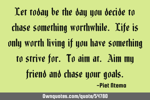 Let today be the day you decide to chase something worthwhile. Life is only worth living if you