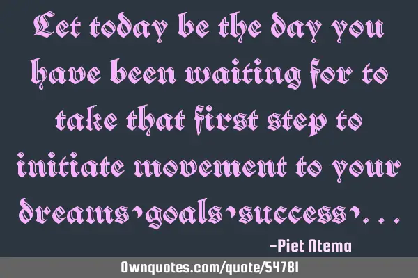 Let today be the day you have been waiting for to take that first step to initiate movement to your