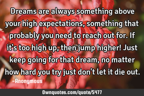 Dreams are always something above your high expectations, something that probably you need to reach