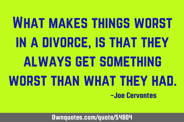 What makes things worst in a divorce, is that they always get something worst than what they