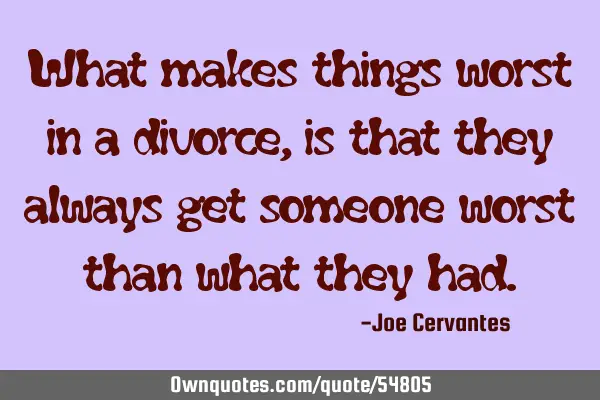 What makes things worst in a divorce, is that they always get someone worst than what they