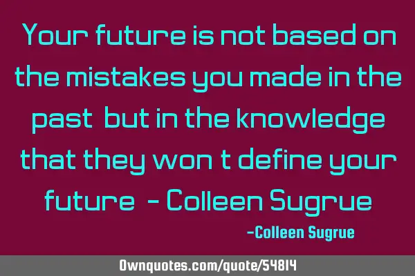 Your future is not based on the mistakes you made in the past, but in the knowledge that they won’
