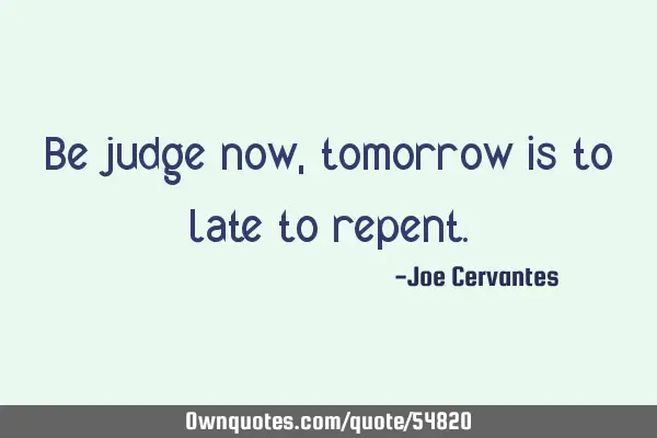 Be judge now, tomorrow is to late to