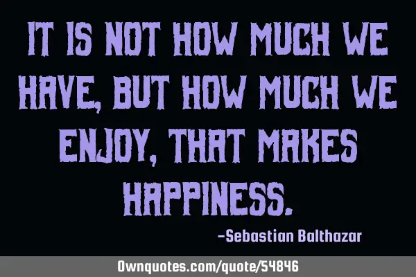 It is not how much we have,but how much we enjoy, that makes