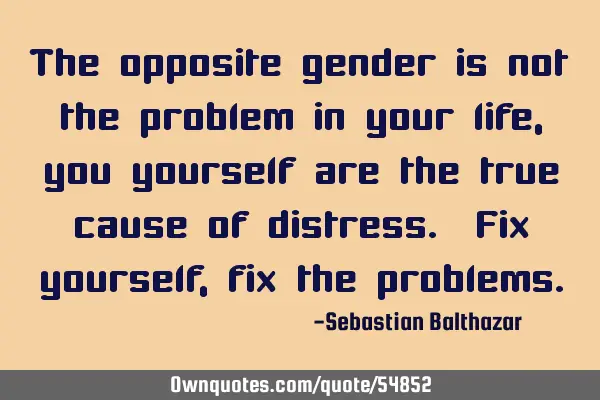 The opposite gender is not the problem in your life, you yourself are the true cause of distress. F