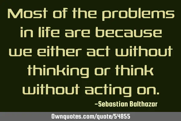 Most of the problems in life are because we either act without thinking or think without acting