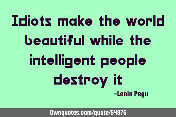 Idiots make the world beautiful while the intelligent people destroy