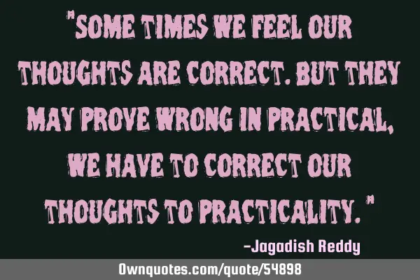 "Some times we feel our thoughts are correct.but they may prove wrong in practical,we have to