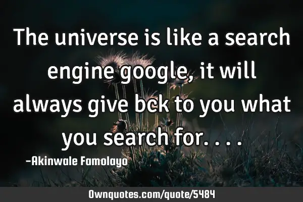 The universe is like a search engine google, it will always give bck to you what you search for..
